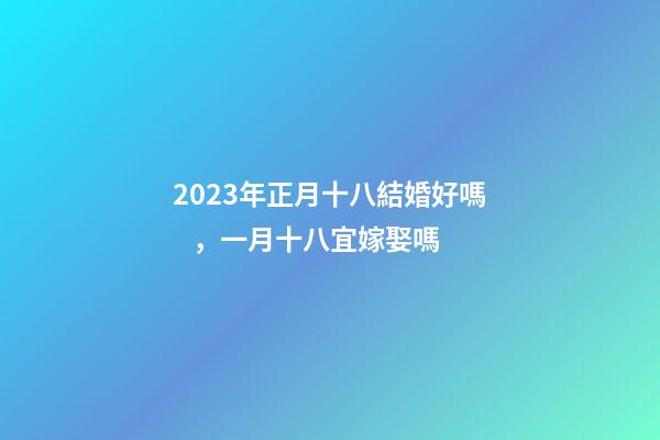 2023年正月十八結婚好嗎，一月十八宜嫁娶嗎
